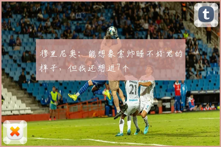 穆里尼奥：能想象索帅睡不好觉的样子，但我还想进7个