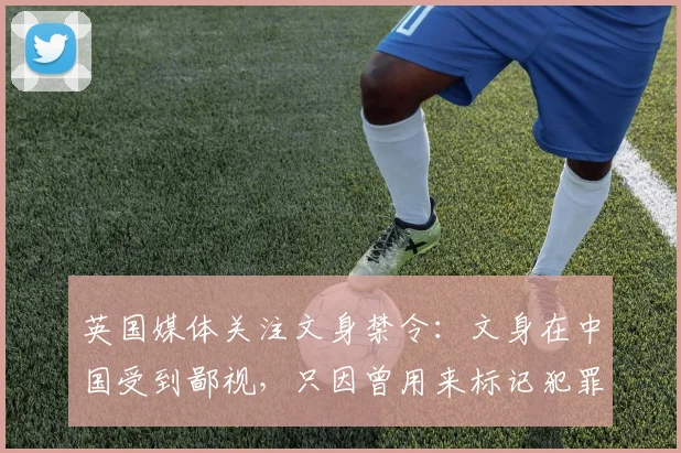 英国媒体关注文身禁令：文身在中国受到鄙视，只因曾用来标记犯罪