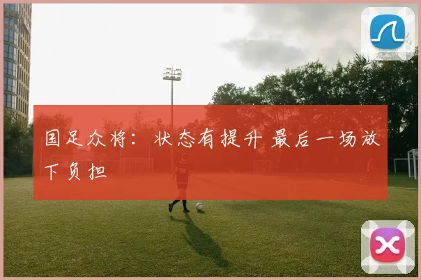 国足众将：状态有提升 最后一场放下负担