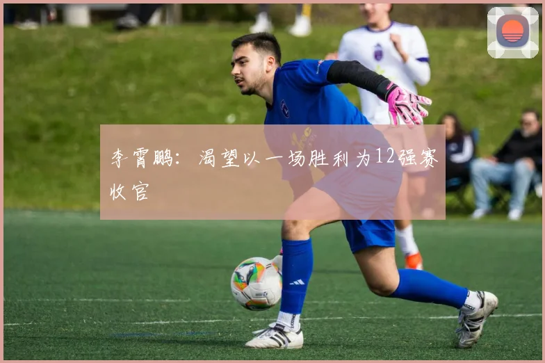 李霄鹏：渴望以一场胜利为12强赛收官