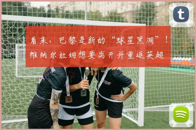看来，巴黎是新的“球星黑洞”！维纳尔杜姆想要离开并重返英超