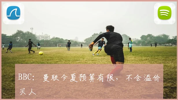 BBC：曼联今夏预算有限，不会溢价买人