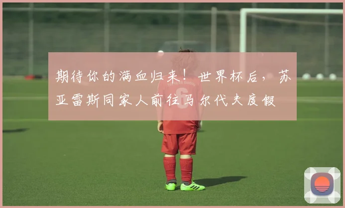 期待你的满血归来！世界杯后，苏亚雷斯同家人前往马尔代夫度假