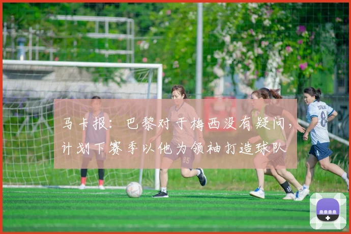 马卡报：巴黎对于梅西没有疑问，计划下赛季以他为领袖打造球队