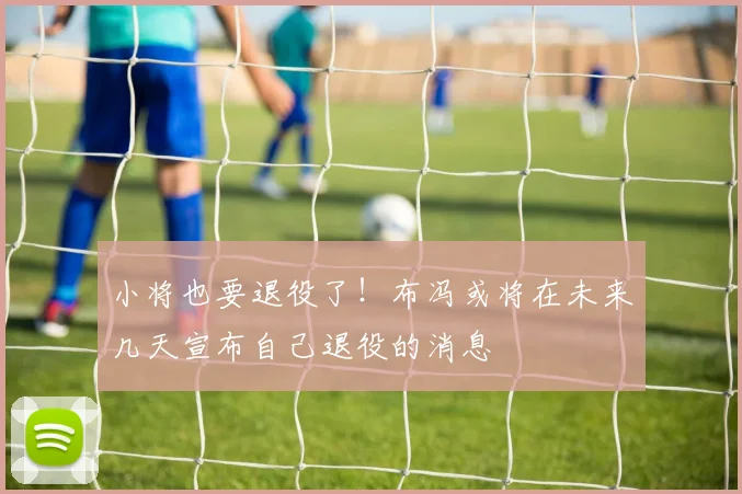 小将也要退役了！布冯或将在未来几天宣布自己退役的消息
