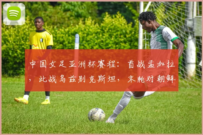 中国女足亚洲杯赛程：首战孟加拉，此战乌兹别克斯坦，末轮对朝鲜