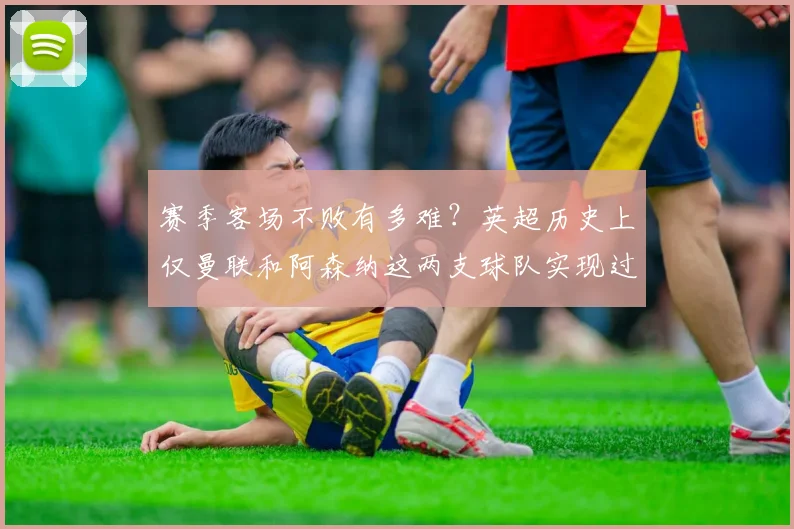 赛季客场不败有多难？英超历史上仅曼联和阿森纳这两支球队实现过