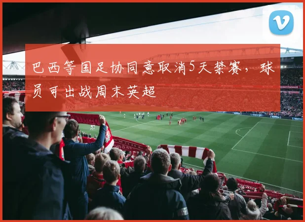 巴西等国足协同意取消5天禁赛，球员可出战周末英超