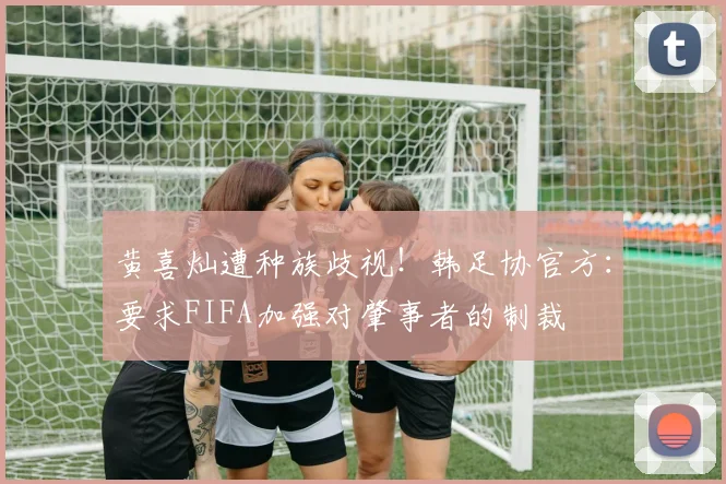 黄喜灿遭种族歧视！韩足协官方：要求FIFA加强对肇事者的制裁