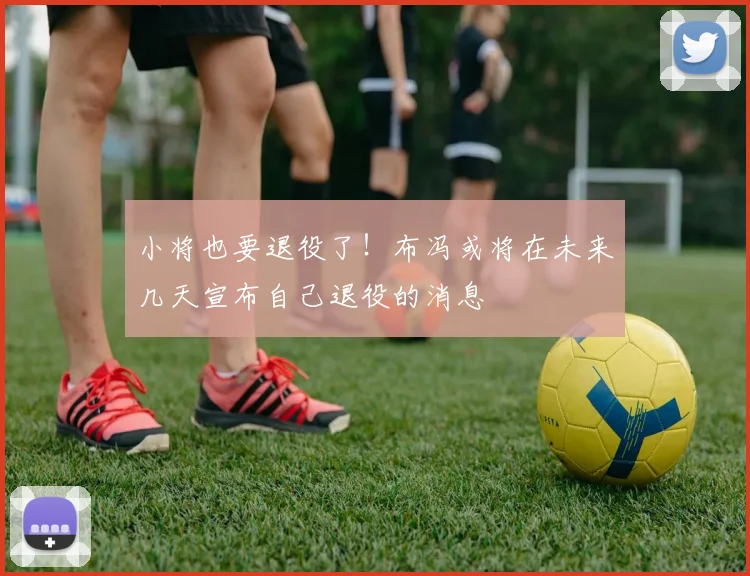 小将也要退役了！布冯或将在未来几天宣布自己退役的消息