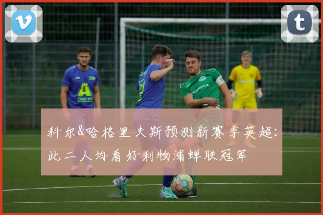 科尔&哈格里夫斯预测新赛季英超：此二人均看好利物浦蝉联冠军