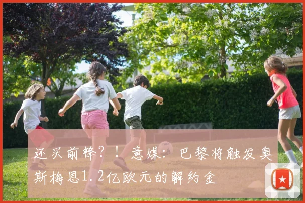 还买前锋？！意媒：巴黎将触发奥斯梅恩1.2亿欧元的解约金