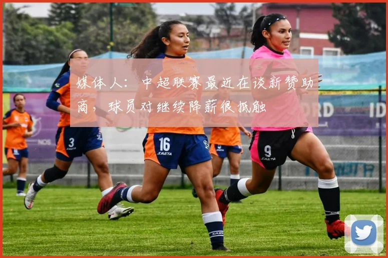 媒体人：中超联赛最近在谈新赞助商，球员对继续降薪很抵触