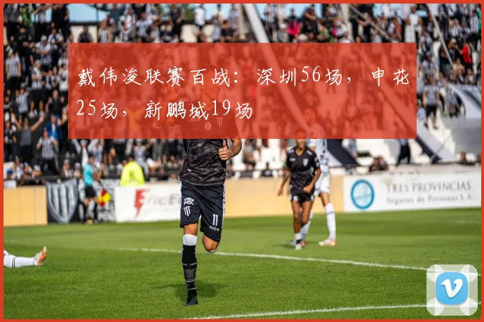 戴伟浚联赛百战：深圳56场，申花25场，新鹏城19场