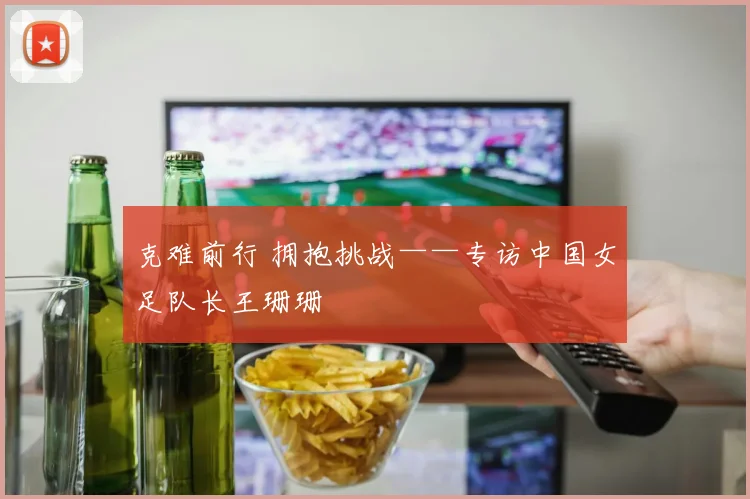 克难前行 拥抱挑战——专访中国女足队长王珊珊