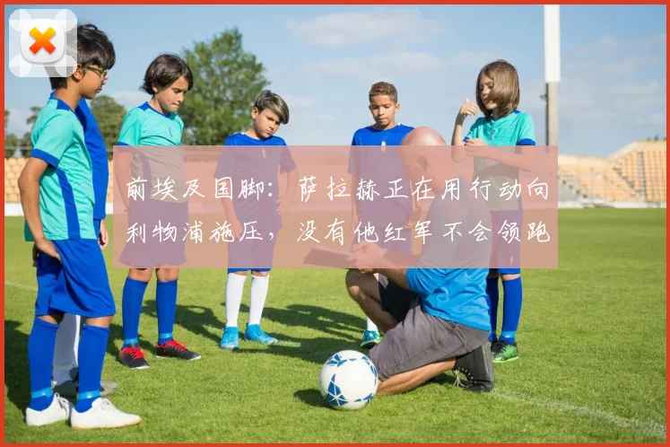 前埃及国脚：萨拉赫正在用行动向利物浦施压，没有他红军不会领跑