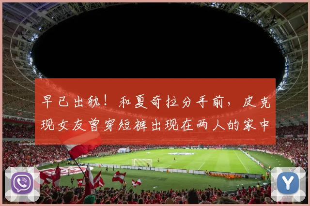 早已出轨！和夏奇拉分手前，皮克现女友曾穿短裤出现在两人的家中
