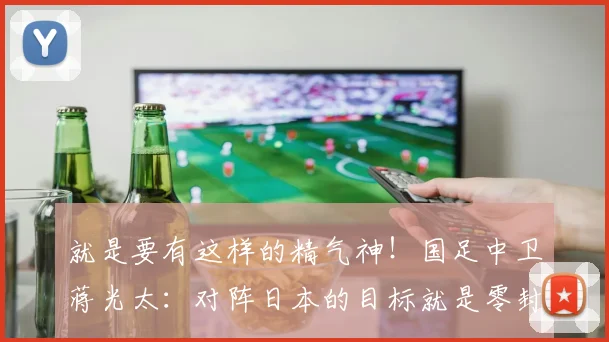 就是要有这样的精气神！国足中卫蒋光太：对阵日本的目标就是零封