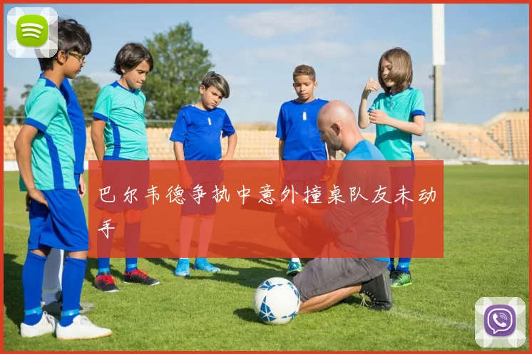 巴尔韦德争执中意外撞桌队友未动手