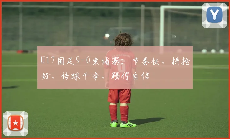 U17国足9-0柬埔寨：节奏快、拼抢好、传球干净、踢得自信