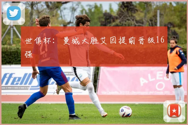 世俱杯：曼城大胜艾因提前晋级16强
