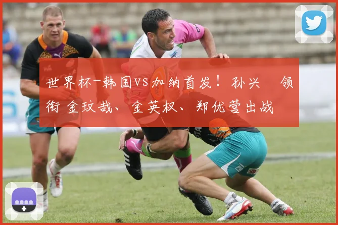 世界杯-韩国vs加纳首发！孙兴慜领衔 金玟哉、金英权、郑优营出战