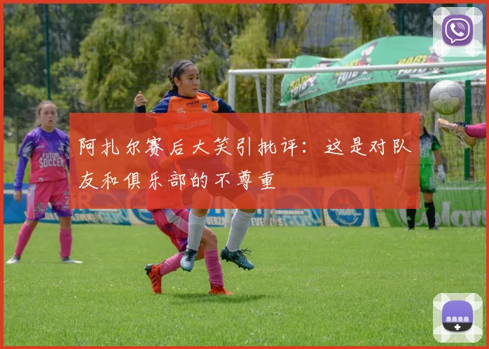阿扎尔赛后大笑引批评：这是对队友和俱乐部的不尊重