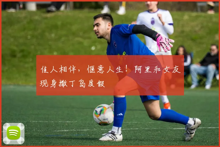 佳人相伴，惬意人生！阿里和女友现身撒丁岛度假