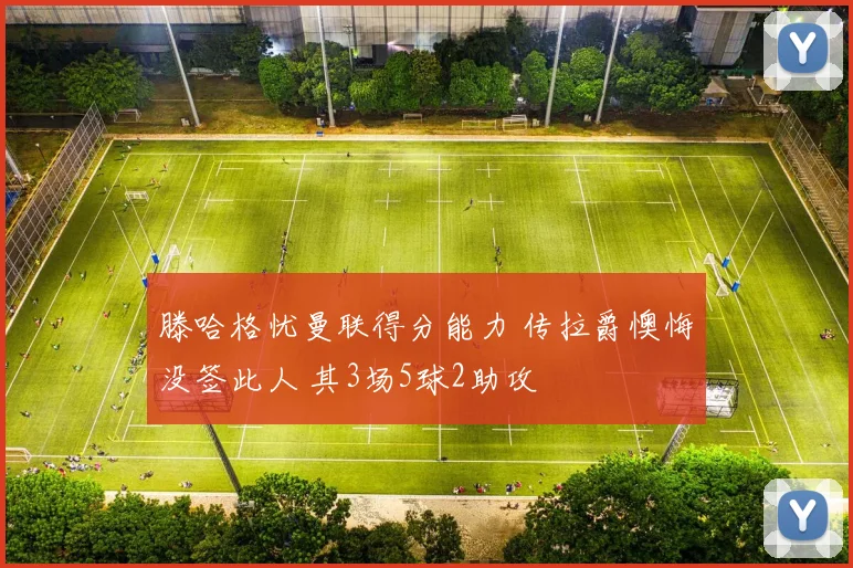 滕哈格忧曼联得分能力 传拉爵懊悔没签此人 其3场5球2助攻