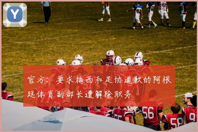 官方：要求梅西和足协道歉的阿根廷体育副部长遭解除职务