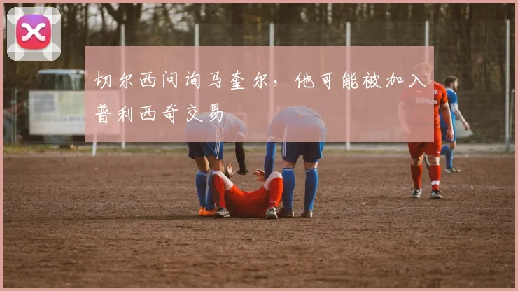 切尔西问询马奎尔，他可能被加入普利西奇交易