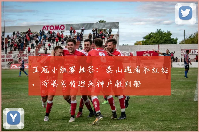 亚冠小组赛抽签：泰山遇浦和红钻，海港或将迎来神户胜利船