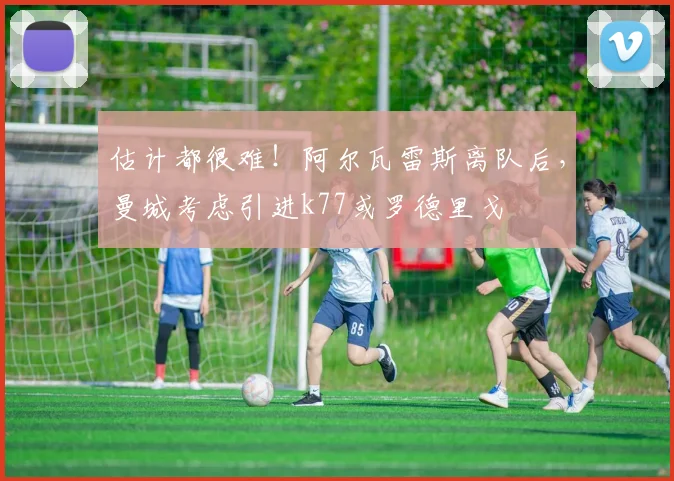 估计都很难！阿尔瓦雷斯离队后，曼城考虑引进k77或罗德里戈