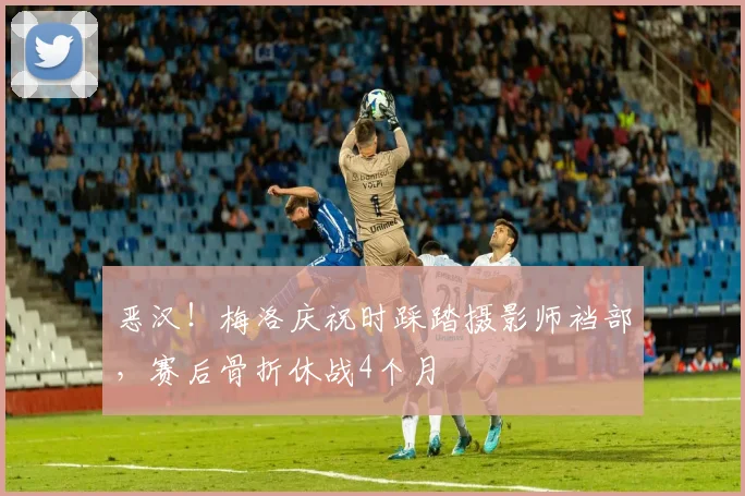 恶汉！梅洛庆祝时踩踏摄影师裆部，赛后骨折休战4个月