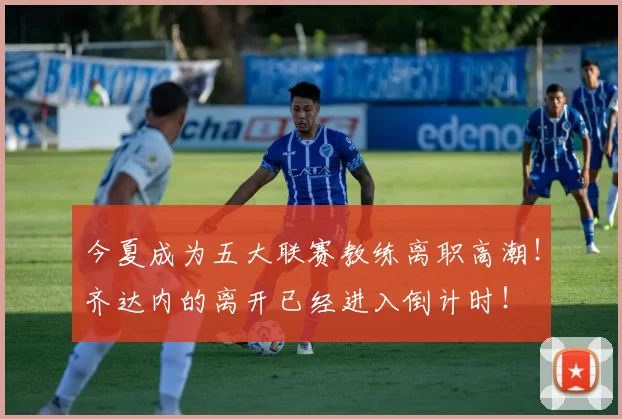 今夏成为五大联赛教练离职高潮！齐达内的离开已经进入倒计时！