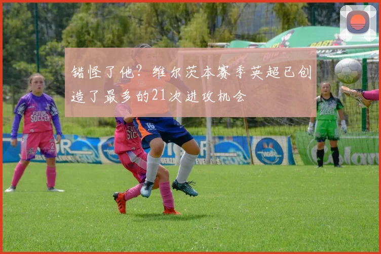 错怪了他？维尔茨本赛季英超已创造了最多的21次进攻机会