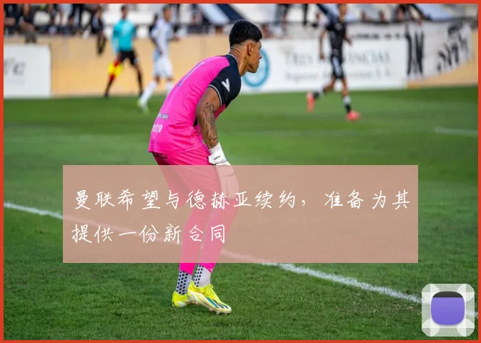 曼联希望与德赫亚续约，准备为其提供一份新合同